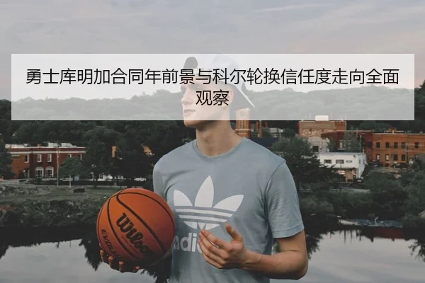 勇士库明加合同年前景与科尔轮换信任度走向全面观察