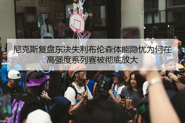 尼克斯复盘东决失利布伦森体能隐忧为何在高强度系列赛被彻底放大