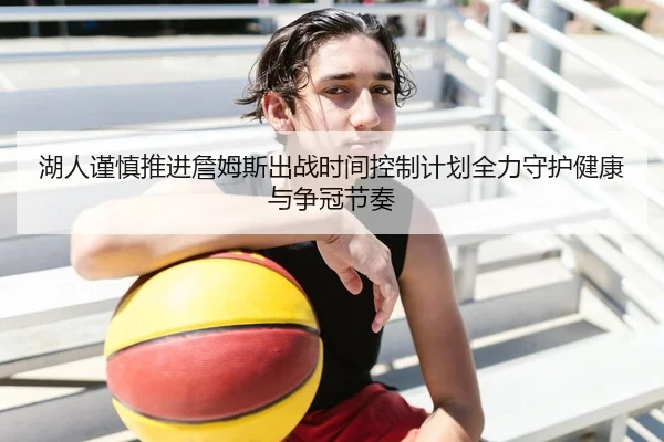 湖人谨慎推进詹姆斯出战时间控制计划全力守护健康与争冠节奏